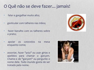 O Quê não se deve fazer... jamais!
•   falar e gargalhar muito alto;

• gesticular com talheres nas mãos;

•   fazer barulho com os talheres sobre
    o prato;

•   apoiar os cotovelos        na   mesa
    enquanto come;

• assoviar, fazer "psiu" ou usar gírias e
  apelidos para chamar o garçom.
  Chame-o de "garçom" ou pergunte o
  nome dele. Todo mundo gosta de ser
  tratado pelo nome.
 