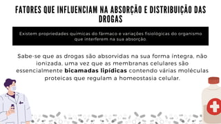 F A T O R E S Q U E I N F L U E N C I A M N A A B S O R Ç Ã O E D I S T R I B U I Ç Ã O D A S 

D R O G A S
Existem propriedades químicas do fármaco e variações fisiológicas do organismo

que interferem na sua absorção.
Sabe-se que as drogas são absorvidas na sua forma íntegra, não

ionizada, uma vez que as membranas celulares são

essencialmente bicamadas lipídicas contendo várias moléculas

proteicas que regulam a homeostasia celular.
 
