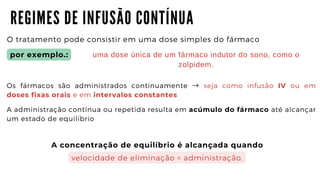 R E G I M E S D E I N F U S Ã O C O N T Í N U A
O tratamento pode consistir em uma dose simples do fármaco
Os fármacos são administrados continuamente → seja como infusão IV ou em
doses fixas orais e em intervalos constantes
A administração contínua ou repetida resulta em acúmulo do fármaco até alcançar
um estado de equilíbrio
por exemplo.: uma dose única de um fármaco indutor do sono, como o

zolpidem.
A concentração de equilíbrio é alcançada quando
velocidade de eliminação = administração,
 