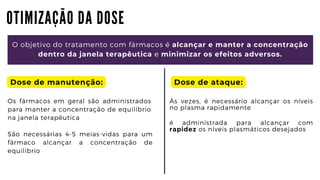 O T I M I Z A Ç Ã O D A D O S E
O objetivo do tratamento com fármacos é alcançar e manter a concentração

dentro da janela terapêutica e minimizar os efeitos adversos.
Dose de manutenção:
Os fármacos em geral são administrados
para manter a concentração de equilíbrio
na janela terapêutica
Às vezes, é necessário alcançar os níveis
no plasma rapidamente
é administrada para alcançar com
rapidez os níveis plasmáticos desejados
São necessárias 4-5 meias-vidas para um
fármaco alcançar a concentração de
equilíbrio
Dose de ataque:
 