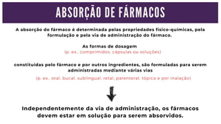 A absorção do fármaco é determinada pelas propriedades físico-químicas, pela

formulação e pela via de administração do fármaco.
As formas de dosagem
(p. ex., comprimidos, cápsulas ou soluções)
(p. ex., oral, bucal, sublingual, retal, parenteral, tópica e por inalação)
constituídas pelo fármaco e por outros ingredientes, são formuladas para serem

administradas mediante várias vias
Independentemente da via de administração, os fármacos

devem estar em solução para serem absorvidos.
A B S O R Ç Ã O D E F Á R M A C O S
 
