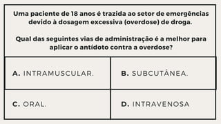 Uma paciente de 18 anos é trazida ao setor de emergências

devido à dosagem excessiva (overdose) de droga.


Qual das seguintes vias de administração é a melhor para

aplicar o antídoto contra a overdose?
A. INTRAMUSCULAR.
C. ORAL. D. INTRAVENOSA
B. SUBCUTÂNEA.
 