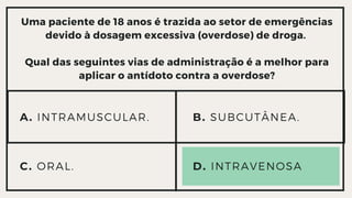 Uma paciente de 18 anos é trazida ao setor de emergências

devido à dosagem excessiva (overdose) de droga.


Qual das seguintes vias de administração é a melhor para

aplicar o antídoto contra a overdose?
A. INTRAMUSCULAR.
C. ORAL. D. INTRAVENOSA
B. SUBCUTÂNEA.
 