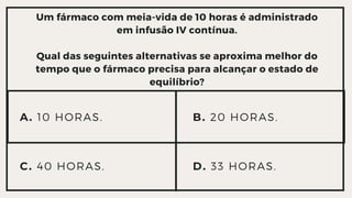 Um fármaco com meia-vida de 10 horas é administrado
em infusão IV contínua.
Qual das seguintes alternativas se aproxima melhor do

tempo que o fármaco precisa para alcançar o estado de

equilíbrio?
A. 10 HORAS.
C. 40 HORAS. D. 33 HORAS.
B. 20 HORAS.
 