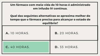 Um fármaco com meia-vida de 10 horas é administrado
em infusão IV contínua.
Qual das seguintes alternativas se aproxima melhor do

tempo que o fármaco precisa para alcançar o estado de

equilíbrio?
A. 10 HORAS.
C. 40 HORAS. D. 33 HORAS.
B. 20 HORAS.
 