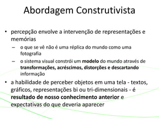 Abordagem Construtivista 
• percepção envolve a intervenção de representações e 
memórias 
– o que se vê não é uma réplica do mundo como uma 
fotografia 
– o sistema visual constrói um modelo do mundo através de 
transformações, acréscimos, distorções e descartando 
informação 
• a habilidade de perceber objetos em uma tela - textos, 
gráficos, representações bi ou tri-dimensionais - é 
resultado de nosso conhecimento anterior e 
expectativas do que deveria aparecer 
 