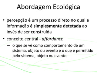 Abordagem Ecológica 
• percepção é um processo direto no qual a 
informação é simplesmente detetada ao 
invés de ser construída 
• conceito central - affordance 
– o que se vê como comportamento de um 
sistema, objeto ou evento é o que é permitido 
pelo sistema, objeto ou evento 
 