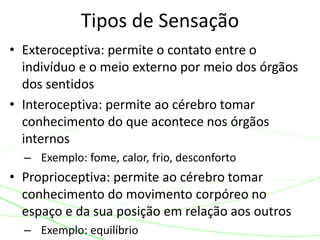 Tipos de Sensação 
• Exteroceptiva: permite o contato entre o 
indivíduo e o meio externo por meio dos órgãos 
dos sentidos 
• Interoceptiva: permite ao cérebro tomar 
conhecimento do que acontece nos órgãos 
internos 
– Exemplo: fome, calor, frio, desconforto 
• Proprioceptiva: permite ao cérebro tomar 
conhecimento do movimento corpóreo no 
espaço e da sua posição em relação aos outros 
– Exemplo: equilíbrio 
 