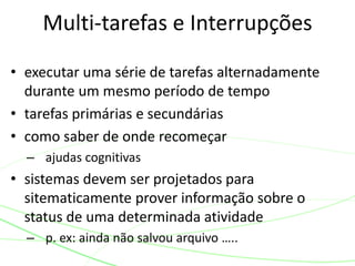 Multi-tarefas e Interrupções 
• executar uma série de tarefas alternadamente 
durante um mesmo período de tempo 
• tarefas primárias e secundárias 
• como saber de onde recomeçar 
– ajudas cognitivas 
• sistemas devem ser projetados para 
sitematicamente prover informação sobre o 
status de uma determinada atividade 
– p. ex: ainda não salvou arquivo ….. 
 