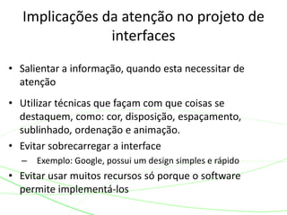 Implicações da atenção no projeto de 
interfaces 
• Salientar a informação, quando esta necessitar de 
atenção 
• Utilizar técnicas que façam com que coisas se 
destaquem, como: cor, disposição, espaçamento, 
sublinhado, ordenação e animação. 
• Evitar sobrecarregar a interface 
– Exemplo: Google, possui um design simples e rápido 
• Evitar usar muitos recursos só porque o software 
permite implementá-los 
 