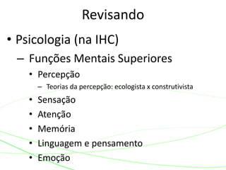 Revisando 
• Psicologia (na IHC) 
– Funções Mentais Superiores 
• Percepção 
– Teorias da percepção: ecologista x construtivista 
• Sensação 
• Atenção 
• Memória 
• Linguagem e pensamento 
• Emoção 
 