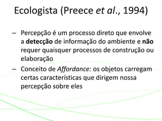 Ecologista (Preece et al., 1994) 
– Percepção é um processo direto que envolve 
a detecção de informação do ambiente e não 
requer quaisquer processos de construção ou 
elaboração 
– Conceito de Affordance: os objetos carregam 
certas características que dirigem nossa 
percepção sobre eles 
 