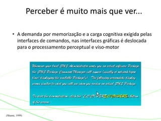 Perceber é muito mais que ver... 
• A demanda por memorização e a carga cognitiva exigida pelas 
interfaces de comandos, nas interfaces gráficas é deslocada 
para o processamento perceptual e viso-motor 
(Shame, 1999) 
 