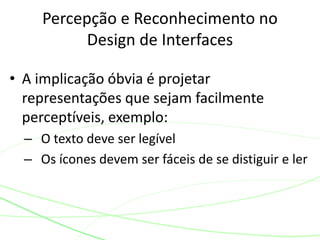 Percepção e Reconhecimento no 
Design de Interfaces 
• A implicação óbvia é projetar 
representações que sejam facilmente 
perceptíveis, exemplo: 
– O texto deve ser legível 
– Os ícones devem ser fáceis de se distiguir e ler 
 