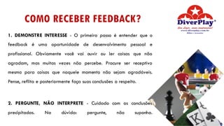 COMO RECEBER FEEDBACK?
1. DEMONSTRE INTERESSE - O primeiro passo é entender que o
feedback é uma oportunidade de desenvolvimento pessoal e
profissional. Obviamente você vai ouvir ou ler coisas que não
agradam, mas muitas vezes não percebe. Procure ser receptivo
mesmo para coisas que naquele momento não sejam agradáveis.
Pense, reflita e posteriormente faça suas conclusões a respeito.
2. PERGUNTE, NÃO INTERPRETE - Cuidado com as conclusões
precipitadas. Na dúvida: pergunte, não suponha.
 