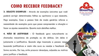 COMO RECEBER FEEDBACK?
3. SOLICITE EXEMPLOS - Através de exemplos concretos que você
poderá corrigir determinadas falhas ou aprimorar o que necessita.
Peça exemplos. Caso a pessoa fale de modo genérico reforce a
necessidade de exemplos para que possa compreender a situação e
fazer os ajustes necessários. Quanto mais detalhes melhor.
4. NÃO SE JUSTIFIQUE - O feedback gera naturalmente os
chamados mecanismos de proteção ou de defesa. Um deles é
justamente a justificativa. Quando algo incomoda a pessoa reage
buscando justificativas e assim não ouve ou recebe o feedback de
forma correta. Por isso, evite procurar desculpas, culpados ou motivos
para justificar o feedback.
 