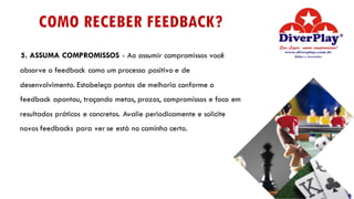 COMO RECEBER FEEDBACK?
5. ASSUMA COMPROMISSOS - Ao assumir compromissos você
absorve o feedback como um processo positivo e de
desenvolvimento. Estabeleça pontos de melhoria conforme o
feedback apontou, traçando metas, prazos, compromissos e foco em
resultados práticos e concretos. Avalie periodicamente e solicite
novos feedbacks para ver se está no caminho certo.
 