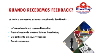 QUANDO RECEBEMOS FEEDBACK?
A todo o momento, estamos recebendo feedbacks:
• Informalmente no nosso dia-a-dia;
• Formalmente de nossos lideres imediatos;
• Do ambiente em que vivemos;
• De nós mesmos;
 