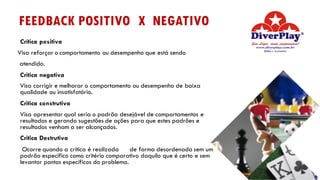 Crítica positiva
Visa reforçar o comportamento ou desempenho que está sendo
atendido.
Critica negativa
Visa corrigir e melhorar o comportamento ou desempenho de baixa
qualidade ou insatisfatório.
Critica construtiva
Visa apresentar qual seria o padrão desejável de comportamentos e
resultados e gerando sugestões de ações para que estes padrões e
resultados venham a ser alcançados.
Critica Destrutiva
Ocorre quando a crítica é realizada de forma desordenada sem um
padrão especifico como critério comparativo daquilo que é certo e sem
levantar pontos específicos do problema.
FEEDBACK POSITIVO X NEGATIVO
 