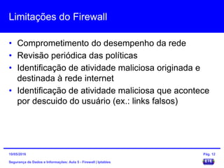 Limitações do Firewall
• Comprometimento do desempenho da rede
• Revisão periódica das políticas
• Identificação de atividade maliciosa originada e
destinada à rede internet
• Identificação de atividade maliciosa que acontece
por descuido do usuário (ex.: links falsos)
Segurança de Dados e Informações: Aula 5 - Firewall | Iptables
15/05/2016 Pág. 12
 