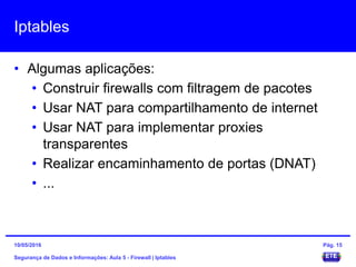 Iptables
• Algumas aplicações:
• Construir firewalls com filtragem de pacotes
• Usar NAT para compartilhamento de internet
• Usar NAT para implementar proxies
transparentes
• Realizar encaminhamento de portas (DNAT)
• ...
Segurança de Dados e Informações: Aula 5 - Firewall | Iptables
15/05/2016 Pág. 15
 