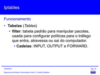 Iptables
Segurança de Dados e Informações: Aula 5 - Firewall | Iptables
Funcionamento
15/05/2016 Pág. 18
• Tabelas (Tables)
• filter: tabela padrão para manipular pacotes,
usada para configurar políticas para o tráfego
que entra, atravessa ou sai do computador.
• Cadeias: INPUT, OUTPUT e FORWARD.
 
