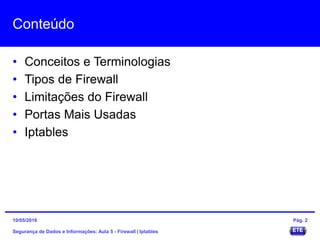 Conteúdo
• Conceitos e Terminologias
• Tipos de Firewall
• Limitações do Firewall
• Portas Mais Usadas
• Iptables
Segurança de Dados e Informações: Aula 5 - Firewall | Iptables
15/05/2016 Pág. 2
 