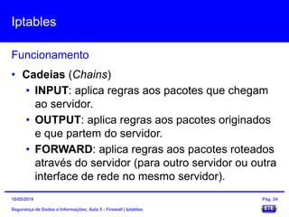 Iptables
Segurança de Dados e Informações: Aula 5 - Firewall | Iptables
Funcionamento
15/05/2016 Pág. 24
• Cadeias (Chains)
• INPUT: aplica regras aos pacotes que chegam
ao servidor.
• OUTPUT: aplica regras aos pacotes originados
e que partem do servidor.
• FORWARD: aplica regras aos pacotes roteados
através do servidor (para outro servidor ou outra
interface de rede no mesmo servidor).
 