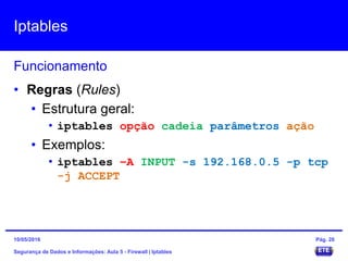 Iptables
Segurança de Dados e Informações: Aula 5 - Firewall | Iptables
Funcionamento
15/05/2016 Pág. 28
• Regras (Rules)
• Estrutura geral:
• iptables opção cadeia parâmetros ação
• Exemplos:
• iptables –A INPUT -s 192.168.0.5 -p tcp
-j ACCEPT
 