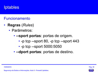 Iptables
Segurança de Dados e Informações: Aula 5 - Firewall | Iptables
Funcionamento
15/05/2016 Pág. 38
• Regras (Rules)
• Parâmetros:
• --sport portas: portas de origem.
• -p tcp --sport 80, -p tcp --sport 443
• -p tcp --sport 5000:5050
• --dport portas: portas de destino.
 