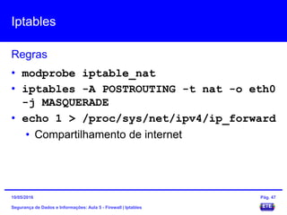 Iptables
Segurança de Dados e Informações: Aula 5 - Firewall | Iptables
Regras
15/05/2016 Pág. 47
• modprobe iptable_nat
• iptables -A POSTROUTING -t nat -o eth0
-j MASQUERADE
• echo 1 > /proc/sys/net/ipv4/ip_forward
• Compartilhamento de internet
 
