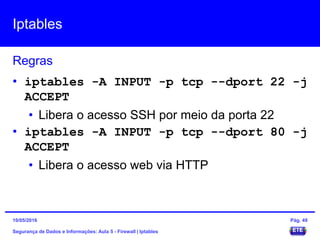 Iptables
Segurança de Dados e Informações: Aula 5 - Firewall | Iptables
Regras
15/05/2016 Pág. 49
• iptables -A INPUT -p tcp --dport 22 -j
ACCEPT
• Libera o acesso SSH por meio da porta 22
• iptables -A INPUT -p tcp --dport 80 -j
ACCEPT
• Libera o acesso web via HTTP
 