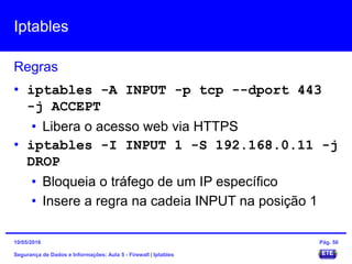 Iptables
Segurança de Dados e Informações: Aula 5 - Firewall | Iptables
Regras
15/05/2016 Pág. 50
• iptables -A INPUT -p tcp --dport 443
-j ACCEPT
• Libera o acesso web via HTTPS
• iptables -I INPUT 1 -s 192.168.0.11 -j
DROP
• Bloqueia o tráfego de um IP específico
• Insere a regra na cadeia INPUT na posição 1
 