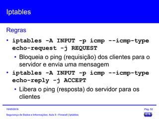 Iptables
Segurança de Dados e Informações: Aula 5 - Firewall | Iptables
Regras
15/05/2016 Pág. 52
• iptables -A INPUT -p icmp --icmp-type
echo-request -j REQUEST
• Bloqueia o ping (requisição) dos clientes para o
servidor e envia uma mensagem
• iptables -A INPUT -p icmp --icmp-type
echo-reply -j ACCEPT
• Libera o ping (resposta) do servidor para os
clientes
 