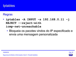 Iptables
Segurança de Dados e Informações: Aula 5 - Firewall | Iptables
Regras
15/05/2016 Pág. 53
• iptables -A INPUT -s 192.168.0.11 -j
REJECT --reject-with
icmp-net-unreachable
• Bloqueia os pacotes vindos do IP especificado e
envia uma mensagem personalizada
 