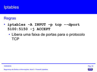Iptables
Segurança de Dados e Informações: Aula 5 - Firewall | Iptables
Regras
15/05/2016 Pág. 55
• iptables -A INPUT -p tcp --dport
5100:5150 -j ACCEPT
• Libera uma faixa de portas para o protocolo
TCP
 