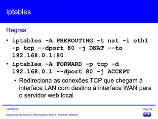 Iptables
Segurança de Dados e Informações: Aula 5 - Firewall | Iptables
Regras
15/05/2016 Pág. 56
• iptables -A PREROUTING -t nat -i eth1
-p tcp --dport 80 -j DNAT --to
192.168.0.1:80
• iptables -A FORWARD -p tcp -d
192.168.0.1 --dport 80 -j ACCEPT
• Redireciona as conexões TCP que chegam à
interface LAN com destino à interface WAN para
o servidor web local
 