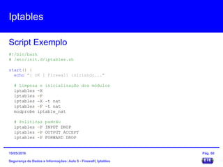 Iptables
Segurança de Dados e Informações: Aula 5 - Firewall | Iptables
Script Exemplo
15/05/2016 Pág. 60
#!/bin/bash
# /etc/init.d/iptables.sh
start() {
echo "[ OK ] Firewall iniciando..."
# Limpeza e inicialização dos módulos
iptables -X
iptables -F
iptables -X -t nat
iptables -F -t nat
modprobe iptable_nat
# Políticas padrão
iptables -P INPUT DROP
iptables -P OUTPUT ACCEPT
iptables -P FORWARD DROP
 