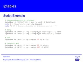 Iptables
Segurança de Dados e Informações: Aula 5 - Firewall | Iptables
Script Exemplo
15/05/2016 Pág. 61
# Compartilhamento de internet
iptables -A POSTROUTING -t nat -o eth0 -j MASQUERADE
echo 1 > /proc/sys/net/ipv4/ip_forward
echo "[ OK ] Compartilhamento de internet ativado..."
# Ping
iptables -A INPUT -p icmp --icmp-type echo-request -j DROP
iptables -A INPUT -p icmp --icmp-type echo-reply -j ACCEPT
# SSH
iptables -A INPUT -p tcp --dport 22 -j ACCEPT
# Servidor Web
iptables -A INPUT -p tcp --dport 80 -j ACCEPT
iptables -A INPUT -p tcp --dport 443 -j ACCEP
 