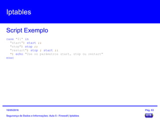 Iptables
Segurança de Dados e Informações: Aula 5 - Firewall | Iptables
Script Exemplo
15/05/2016 Pág. 63
case "$1" in
"start") start ;;
"stop") stop ;;
"restart") stop ; start ;;
*) echo "Use os parâmetros start, stop ou restart"
esac
 