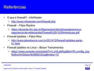 Referências
• O que é firewall? - InfoWester
• http://www.infowester.com/firewall.php
• Firewall – Filipe Raulino
• https://docente.ifrn.edu.br/filiperaulino/disciplinas/gerencia-e-
seguranca-de-redes/aulas/Firewall%20-%20Introducao.pdf
• Firewall Iptables – Fábio Reis
• http://www.planetaunix.com.br/2014/12/firewall-iptables-parte-
01.html
• Firewall iptables no Linux – Bóson Treinamentos
• https://www.youtube.com/watch?v=LJlJlLgkNxg&list=PLucm8g_ezq
NoSuVhriGdoevNcMDECEsgl&index=12
Segurança de Dados e Informações: Aula 5 - Firewall | Iptables
15/05/2016 Pág. 64
 