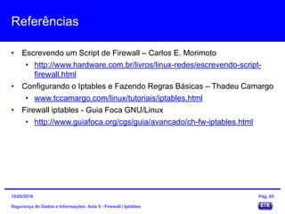 Referências
• Escrevendo um Script de Firewall – Carlos E. Morimoto
• http://www.hardware.com.br/livros/linux-redes/escrevendo-script-
firewall.html
• Configurando o Iptables e Fazendo Regras Básicas – Thadeu Camargo
• www.tccamargo.com/linux/tutoriais/iptables.html
• Firewall iptables - Guia Foca GNU/Linux
• http://www.guiafoca.org/cgs/guia/avancado/ch-fw-iptables.html
Segurança de Dados e Informações: Aula 5 - Firewall | Iptables
15/05/2016 Pág. 65
 
