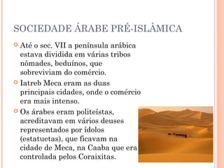 SOCIEDADE ÁRABE PRÉ-ISLÂMICA
Até o sec. VII a península arábica
estava dividida em várias tribos
nômades, beduínos, que
sobreviviam do comércio.
 Iatreb Meca eram as duas
principais cidades, onde o comércio
era mais intenso.
 Os árabes eram politeístas,
acreditavam em vários deuses
representados por ídolos
(estatuetas), que ficavam na
cidade de Meca, na Caaba que era
controlada pelos Coraixitas.


 