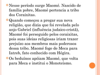  Nesse

período surge Maomé. Nascido de
família pobre, Maomé pertencia a tribo
dos Coraixitas.
 Quando começou a pregar sua nova
religião, que dizia que foi revelada pelo
anjo Gabriel (influência judaico-cristã),
Maomé foi perseguido pelos coraixitas,
pois suas ideias religiosas iriam trazer
prejuízo aos membros mais poderosos
dessa tribo. Maomé foge de Meca para
Iatreb, fato conhecido com Hégira.
 Os beduínos apóiam Maomé, que volta
para Meca e institui o Monoteísmo.

 
