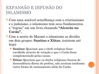 EXPANSÃO E DIFUSÃO DO
ISLAMISMO
Com uma notável semelhança com o cristianismo
e o judaísmo, o islamismo tem seus fundamentos
e “regras” em um livro chamado “Alcorão ou
Corão”.
 Com a morte de Maomé o islamismo se dividiu
em dois grupos: Sunitas e Xiitas. (existem até
hoje)


Queriam que o chefe religioso fosse
escolhido através de votação e que o Corão fosse
complementado pelas sunas.
 Xiitas: Queriam que os chefes religiosos fossem de
descendência direta do profeta, não aceitam nenhuma
outra forma de ensinamento além do Carão.
 Sunitas:

 