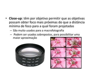 Close-up: têm por objetivo permitir que as objetivas possam obter foco mais próximas do que a distância mínima de foco para a qual foram projetadasSão muito usados para a macrofotografia Podem ser usados sobrepostos, para possibilitar uma maior aproximação
