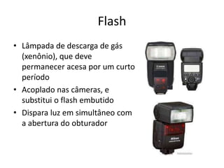 FlashLâmpada de descarga de gás (xenônio), que deve permanecer acesa por um curto períodoAcoplado nas câmeras, e substitui o flash embutidoDispara luz em simultâneo com a abertura do obturador