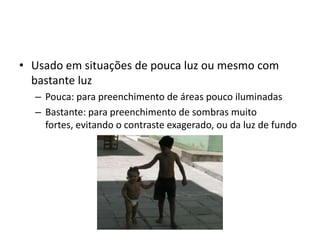 Usado em situações de pouca luz ou mesmo com bastante luzPouca: para preenchimento de áreas pouco iluminadasBastante: para preenchimento de sombras muito fortes, evitando o contraste exagerado, ou da luz de fundo