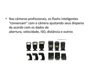 Nas câmeras profissionais, os flashs inteligentes “conversam” com a câmera ajustando seus disparos de acordo com os dados de abertura, velocidade, ISO, distância e outros