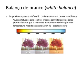 Balanço de branco (white balance)Importante para a definição da temperatura de cor ambienteAjustes efetuados para se obter imagens com fidelidade de cores próxima àquelas que o assunto se apresenta sob iluminação idealTemperatura: medida na escala Kelvin (k) – escala absoluta